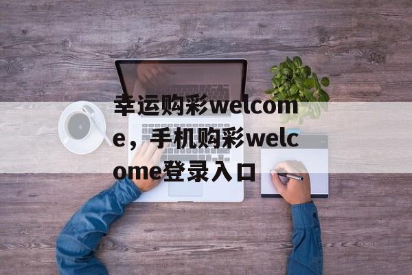 幸运购彩welcome，手机购彩welcome登录入口